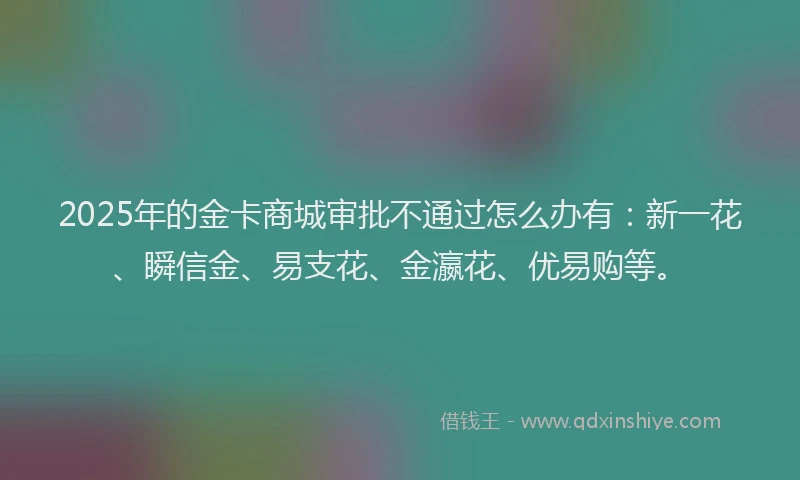 2025年的金卡商城审批不通过怎么办有：新一花、瞬信金、易支花、金瀛花、优易购等。