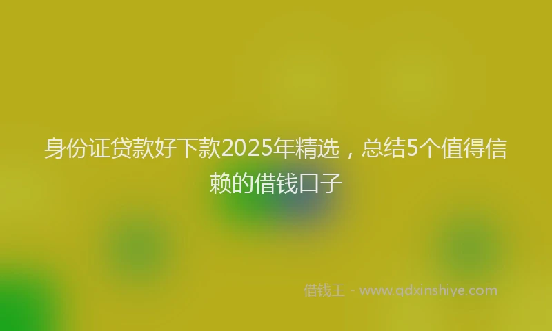 身份证贷款好下款2025年精选，总结5个值得信赖的借钱口子