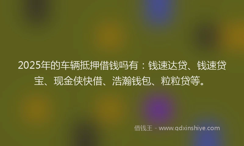 2025年的车辆抵押借钱吗有：钱速达贷、钱速贷宝、现金侠快借、浩瀚钱包、粒粒贷等。