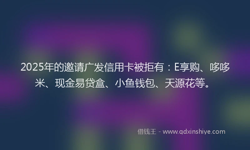 2025年的邀请广发信用卡被拒有：E享购、哆哆米、现金易贷盒、小鱼钱包、天源花等。