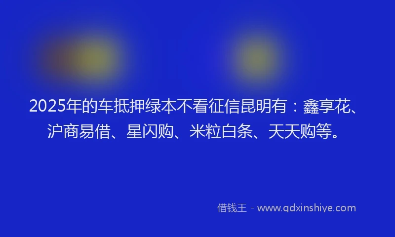 2025年的车抵押绿本不看征信昆明有：鑫享花、沪商易借、星闪购、米粒白条、天天购等。