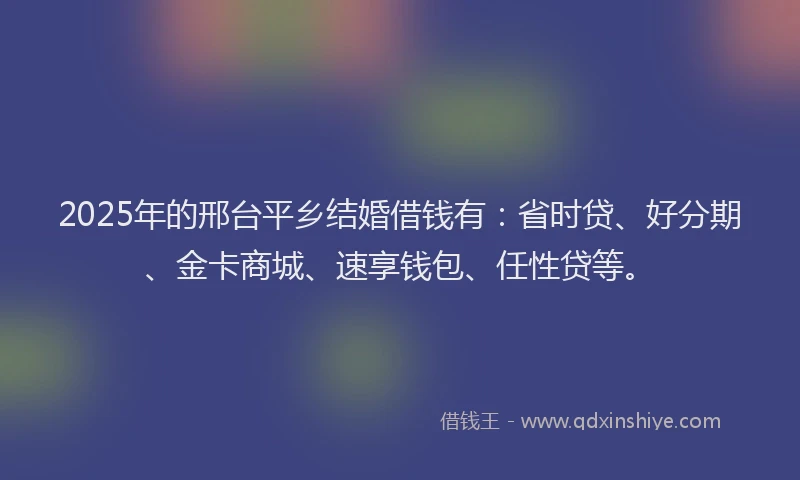 2025年的邢台平乡结婚借钱有：省时贷、好分期、金卡商城、速享钱包、任性贷等。