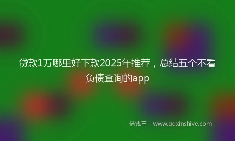 贷款1万哪里好下款2025年推荐，总结五个不看负债查询的app