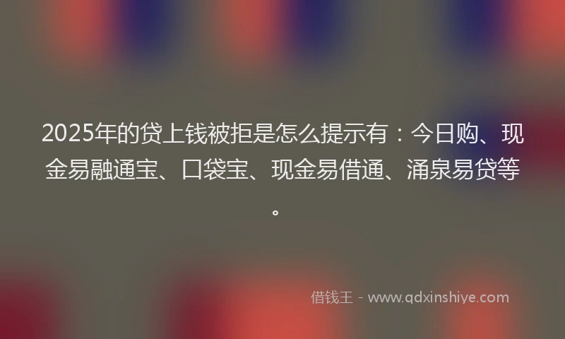 2025年的贷上钱被拒是怎么提示有：今日购、现金易融通宝、口袋宝、现金易借通、涌泉易贷等。