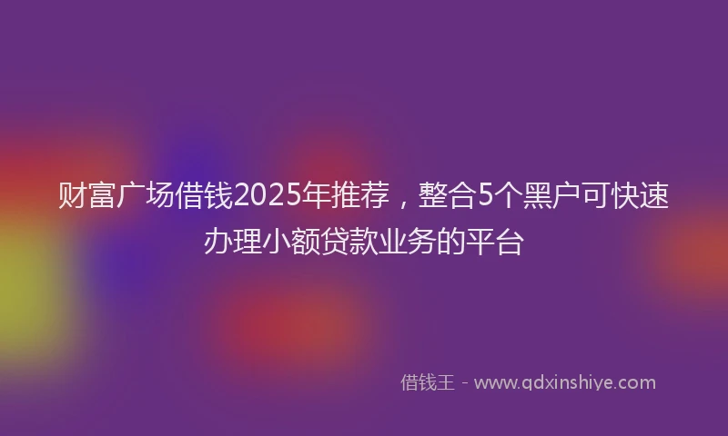 财富广场借钱2025年推荐，整合5个黑户可快速办理小额贷款业务的平台