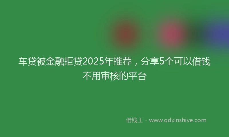 车贷被金融拒贷2025年推荐，分享5个可以借钱不用审核的平台