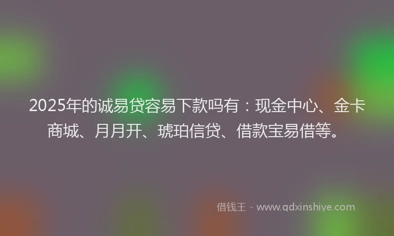 2025年的诚易贷容易下款吗有：现金中心、金卡商城、月月开、琥珀信贷、借款宝易借等。