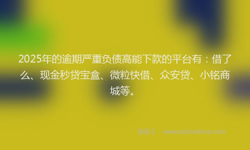 2025年的逾期严重负债高能下款的平台有：借了么、现金秒贷宝盒、微粒快借、众安贷、小铭商城等。