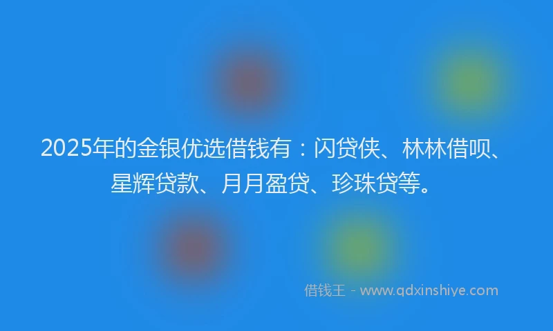 2025年的金银优选借钱有：闪贷侠、林林借呗、星辉贷款、月月盈贷、珍珠贷等。