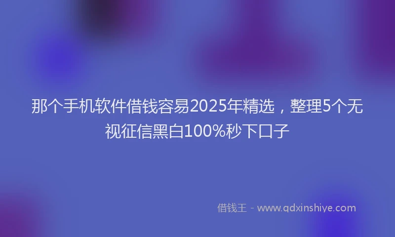 那个手机软件借钱容易2025年精选，整理5个无视征信黑白100%秒下口子
