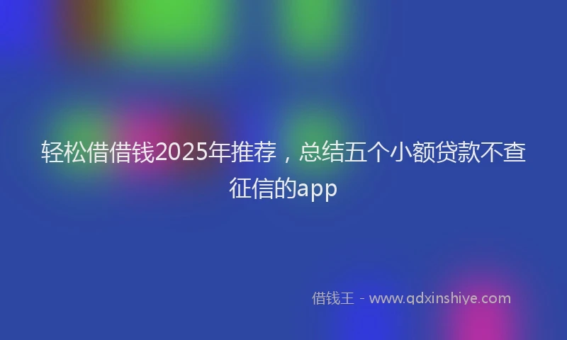 轻松借借钱2025年推荐，总结五个小额贷款不查征信的app