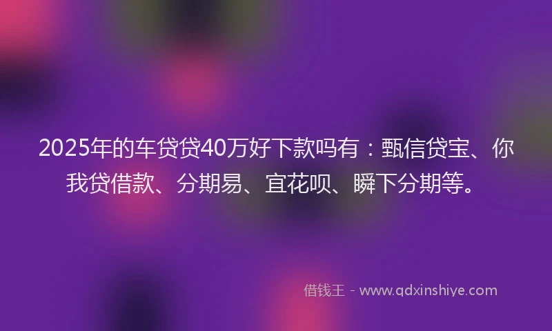 2025年的车贷贷40万好下款吗有：甄信贷宝、你我贷借款、分期易、宜花呗、瞬下分期等。