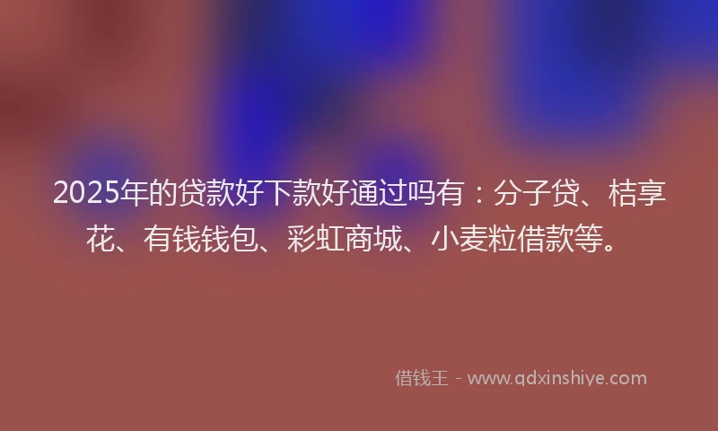 2025年的贷款好下款好通过吗有：分子贷、桔享花、有钱钱包、彩虹商城、小麦粒借款等。