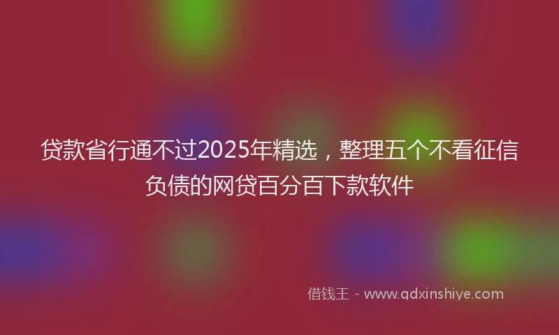 贷款省行通不过2025年精选，整理五个不看征信负债的网贷百分百下款软件