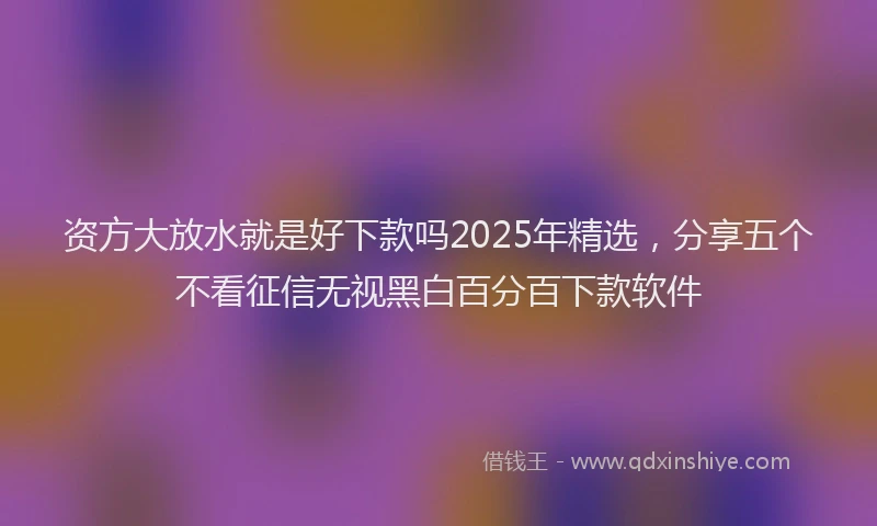 资方大放水就是好下款吗2025年精选，分享五个不看征信无视黑白百分百下款软件