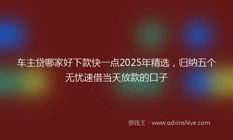 车主贷哪家好下款快一点2025年精选，归纳五个无忧速借当天放款的口子