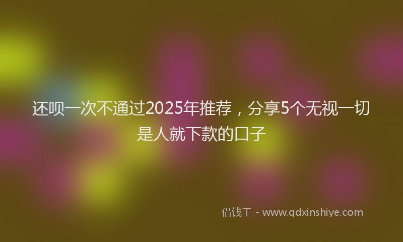 还呗一次不通过2025年推荐，分享5个无视一切是人就下款的口子