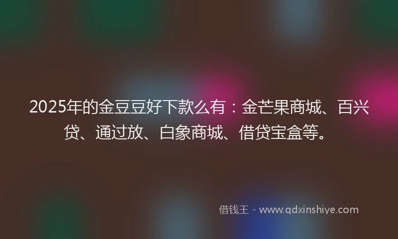 2025年的金豆豆好下款么有：金芒果商城、百兴贷、通过放、白象商城、借贷宝盒等。