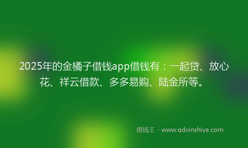 2025年的金橘子借钱app借钱有：一起贷、放心花、祥云借款、多多易购、陆金所等。