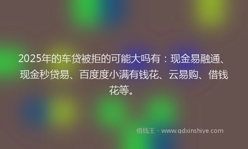 2025年的车贷被拒的可能大吗有：现金易融通、现金秒贷易、百度度小满有钱花、云易购、借钱花等。