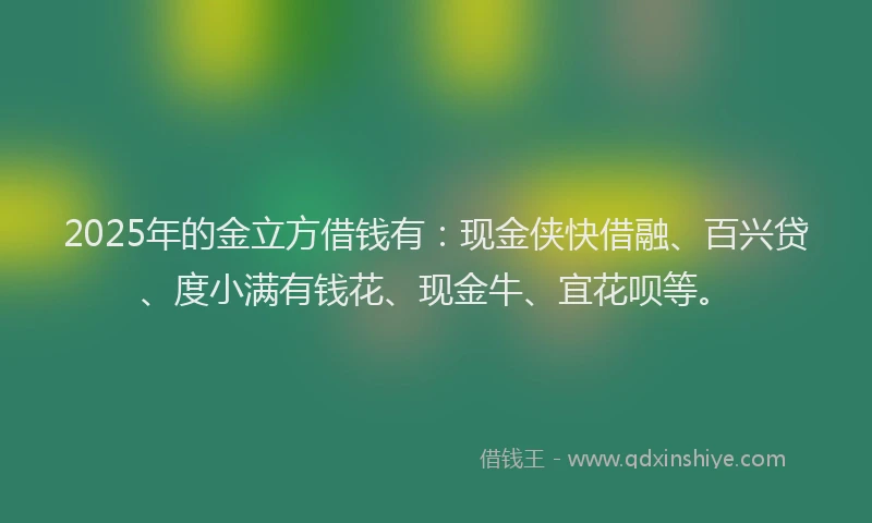 2025年的金立方借钱有：现金侠快借融、百兴贷、度小满有钱花、现金牛、宜花呗等。