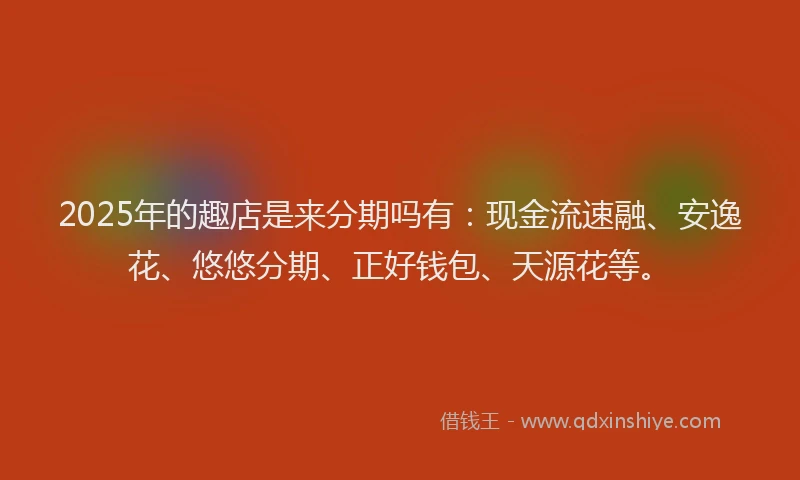 2025年的趣店是来分期吗有：现金流速融、安逸花、悠悠分期、正好钱包、天源花等。