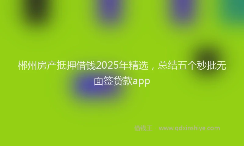 郴州房产抵押借钱2025年精选，总结五个秒批无面签贷款app