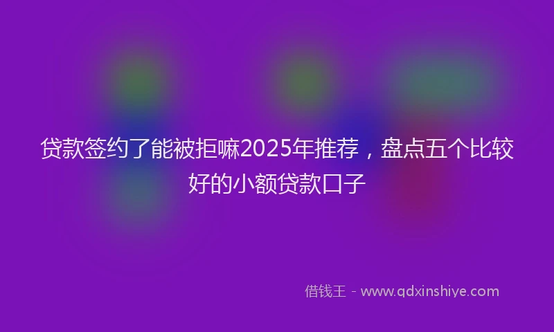 贷款签约了能被拒嘛2025年推荐，盘点五个比较好的小额贷款口子