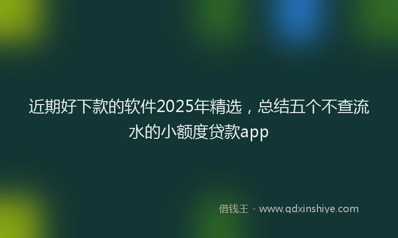 近期好下款的软件2025年精选，总结五个不查流水的小额度贷款app