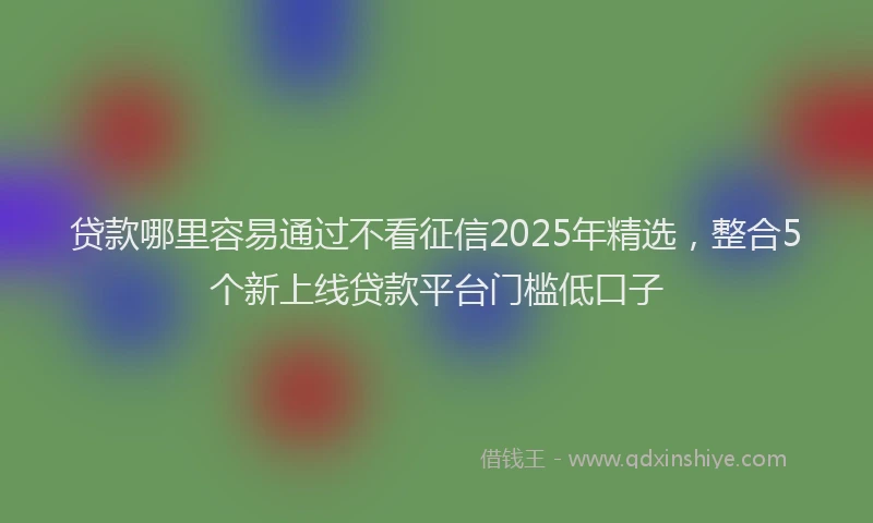 贷款哪里容易通过不看征信2025年精选，整合5个新上线贷款平台门槛低口子