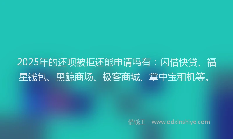 2025年的还呗被拒还能申请吗有：闪借快贷、福星钱包、黑鲸商场、极客商城、掌中宝租机等。