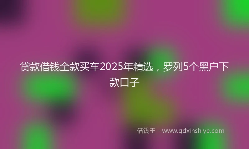 贷款借钱全款买车2025年精选，罗列5个黑户下款口子