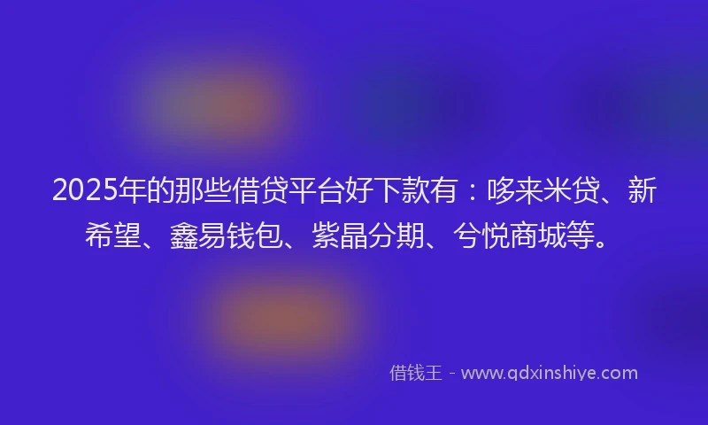 2025年的那些借贷平台好下款有：哆来米贷、新希望、鑫易钱包、紫晶分期、兮悦商城等。