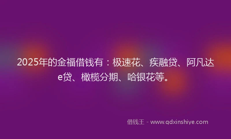 2025年的金福借钱有：极速花、疾融贷、阿凡达e贷、橄榄分期、哈银花等。