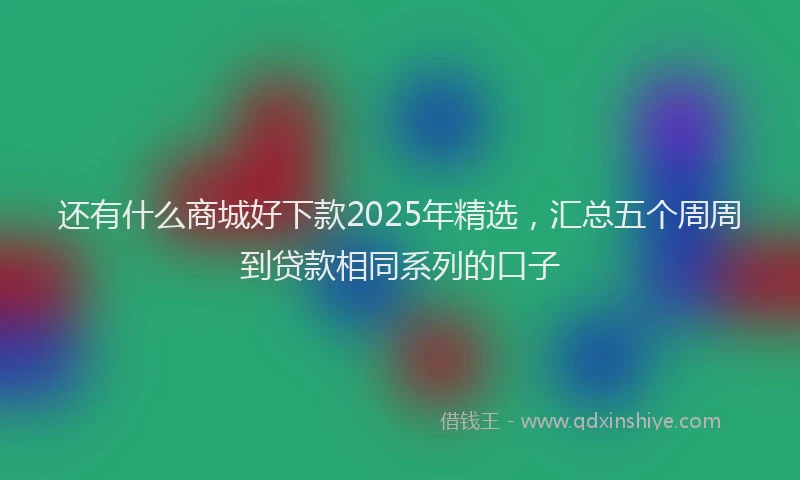 还有什么商城好下款2025年精选，汇总五个周周到贷款相同系列的口子
