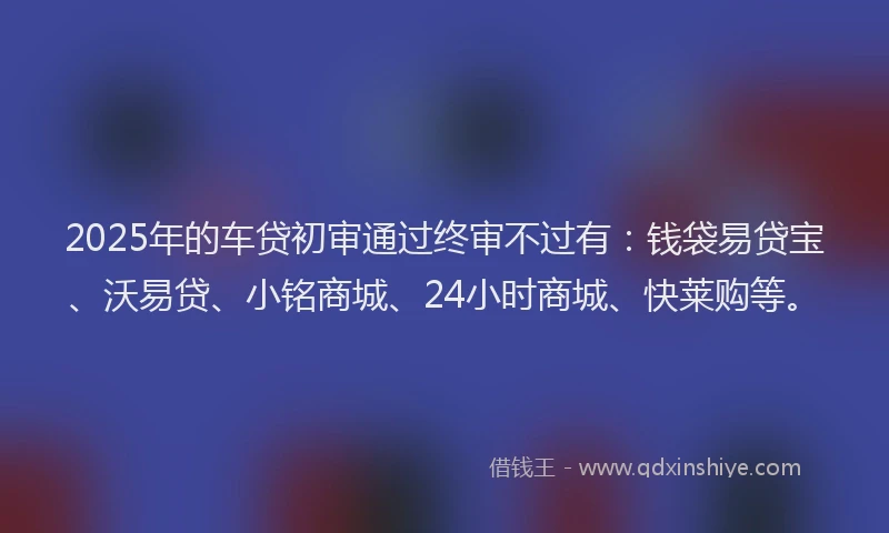 2025年的车贷初审通过终审不过有：钱袋易贷宝、沃易贷、小铭商城、24小时商城、快莱购等。