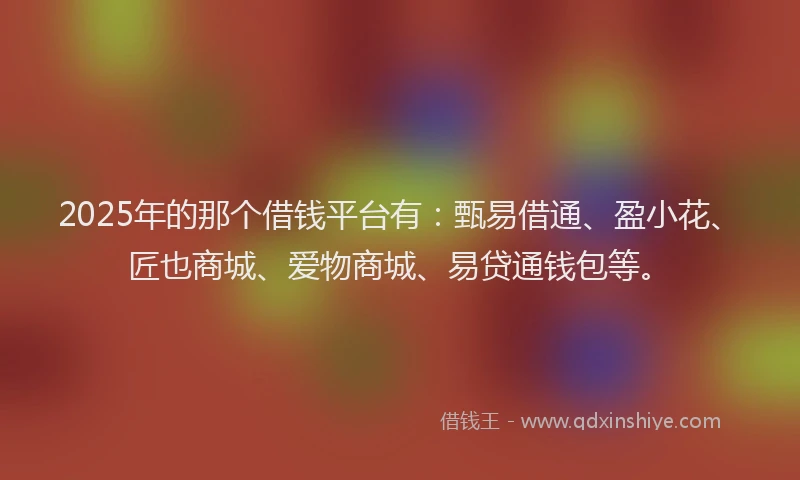 2025年的那个借钱平台有：甄易借通、盈小花、匠也商城、爱物商城、易贷通钱包等。