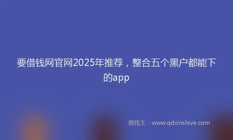 要借钱网官网2025年推荐，整合五个黑户都能下的app