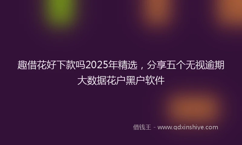 趣借花好下款吗2025年精选，分享五个无视逾期大数据花户黑户软件
