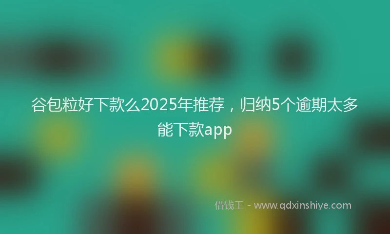 谷包粒好下款么2025年推荐，归纳5个逾期太多能下款app