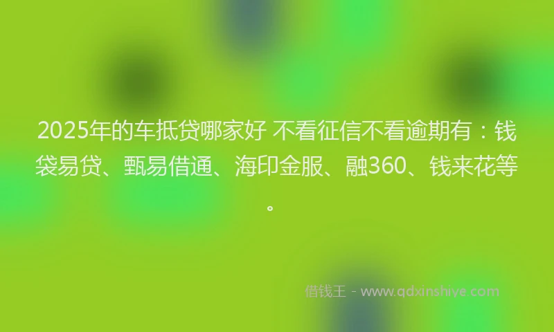 2025年的车抵贷哪家好 不看征信不看逾期有：钱袋易贷、甄易借通、海印金服、融360、钱来花等。
