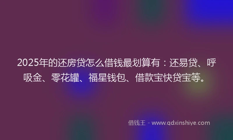 2025年的还房贷怎么借钱最划算有：还易贷、呼吸金、零花罐、福星钱包、借款宝快贷宝等。