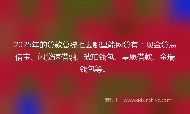 2025年的贷款总被拒去哪里能网贷有：现金贷易借宝、闪贷速借融、琥珀钱包、星愿借款、金瑞钱包等。