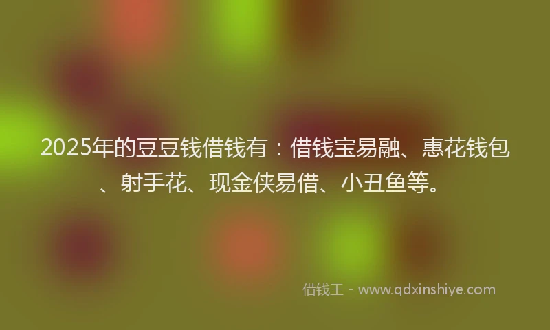 2025年的豆豆钱借钱有：借钱宝易融、惠花钱包、射手花、现金侠易借、小丑鱼等。