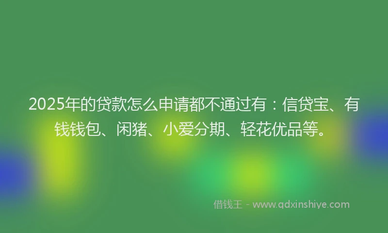 2025年的贷款怎么申请都不通过有：信贷宝、有钱钱包、闲猪、小爱分期、轻花优品等。