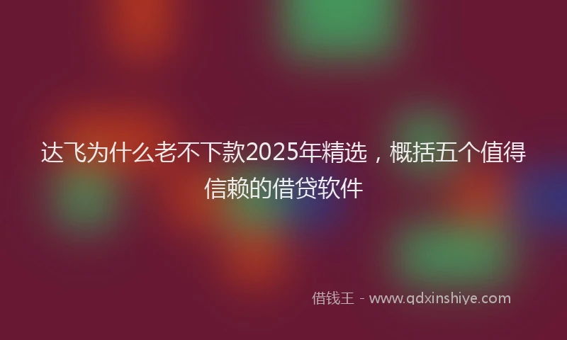 达飞为什么老不下款2025年精选，概括五个值得信赖的借贷软件
