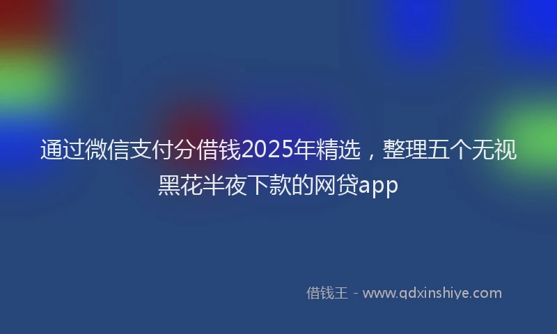 通过微信支付分借钱2025年精选，整理五个无视黑花半夜下款的网贷app