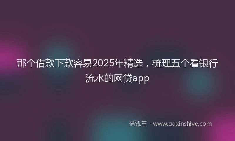 那个借款下款容易2025年精选，梳理五个看银行流水的网贷app