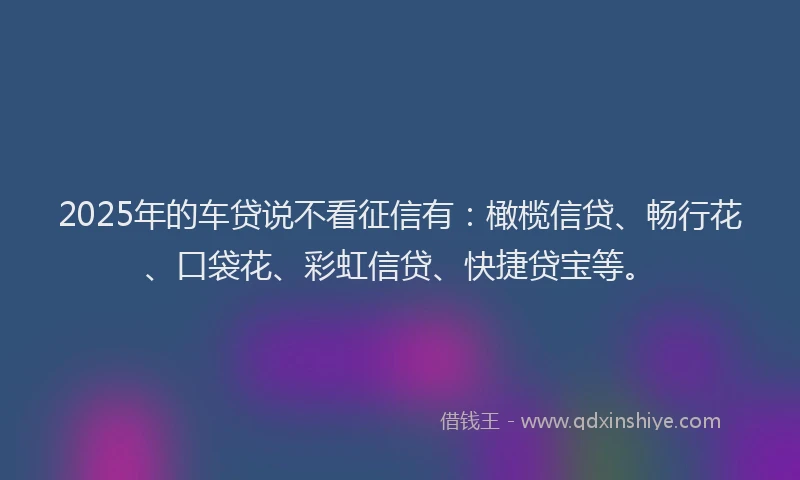 2025年的车贷说不看征信有：橄榄信贷、畅行花、口袋花、彩虹信贷、快捷贷宝等。