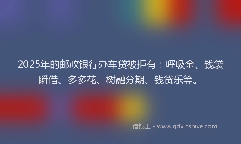 2025年的邮政银行办车贷被拒有：呼吸金、钱袋瞬借、多多花、树融分期、钱贷乐等。